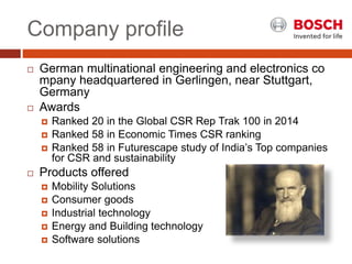 Company profile
 German multinational engineering and electronics co
mpany headquartered in Gerlingen, near Stuttgart,
Germany
 Awards
 Ranked 20 in the Global CSR Rep Trak 100 in 2014
 Ranked 58 in Economic Times CSR ranking
 Ranked 58 in Futurescape study of India’s Top companies
for CSR and sustainability
 Products offered
 Mobility Solutions
 Consumer goods
 Industrial technology
 Energy and Building technology
 Software solutions
 
