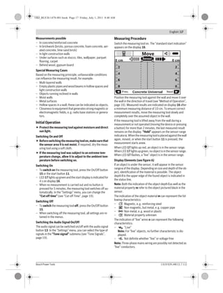 English | 17
Bosch Power Tools 1 619 929 J48 | (1.7.11)
Measurements possible
– In concrete/reinforced concrete
– In brickwork (bricks, porous concrete, foam concrete, aer-
ated concrete, lime-sand brick)
– In light construction walls
– Under surfaces such as stucco, tiles, wallpaper, parquet
flooring, carpet
– Behind wood, gypsum board
Special Measuring Cases
Based on the measuring priniciple, unfavourable conditions
can influence the measuring result, for example:
– Multi-layered walls
– Emptyplasticpipesandwoodbeamsin hollowspacesand
light construction walls
– Objects running inclined in walls
– Moist walls
– Metal surfaces
– Hollow spaces in a wall; these can be indicated as objects.
– Closenesstoequipmentthatgeneratesstrongmagneticor
electromagnetic fields, e.g. radio base stations or genera-
tors.
Initial Operation
Protectthemeasuringtoolagainstmoistureanddirect
sun light.
Switching On and Off
Beforeswitchingthemeasuringtoolon,makesurethat
the sensor area 9 is not moist. If required, dry the meas-
uring tool using a soft cloth.
If the measuring tool was subject to an extreme tem-
perature change, allow it to adjust to the ambient tem-
perature before switching on.
Switching On
– To switch on the measuring tool, press the On/Off button
15 or the start button 11.
– LED17lightsupgreenandthestartdisplayisindicatedfor
4 s on display 16.
– When no measurement is carried out and no button is
pressed for 5 minutes, the measuring tool switches off au-
tomatically. In the “Settings” menu, you can change the
“Cut-off time” (see “Cut-off Time”, page 19).
Switching Off
– To switch the measuring tool off, press the On/Off button
15.
– When switching off the measuring tool, all settings are re-
tained in the menus.
Switching the Audio Signal On/Off
The audio signal can be switched on/off with the audio signal
button 13. In the “Settings” menu, you can select the type of
signals in the “Tone signal” submenu (see “Tone Signals”,
page 19).
Measuring Procedure
Switch the measuring tool on. The “standard start indication”
appears on the display 16.
Position the measuring tool against the wall and move it over
the wall in the direction of travel (see “Method of Operation”,
page 16). Measured results are indicated on display 16 after
a minimum measuring distance of 10 cm. To ensure correct
measurement results, move the measuring tool slowly and
completely over the assumed object in the wall.
If the measuring tool is lifted away from the wall during a
measurementornotoperated(movingthedeviceorpressing
a button) for more than 2 minutes, the last measured result
remains on the display. “Hold” appears on the sensor-range
indicatorc.Whenthemeasuringtoolisplacedagainstthewall
again, moved, or when the start button 11 is pressed, the
measurement starts anew.
When LED 17 lights up red, an object is in the sensor range.
WhenLED17lightsupgreen,noobjectisinthesensorrange.
When LED 17 flashes, a “live” object is in the sensor range.
Display Elements (see figure A)
If an object is under the sensor, it will appear in the sensor
range c of the display. Depending on size and depth of the ob-
ject, identification of the material is possible. The object
depth l to the upper edge of the found object is indicated in
the status line.
Note: Both the indication of the object depth l as well as the
material property m refer to the object pictured black in the
sensor.
The indication of the object material m can represent the fol-
lowing characteristics:
– Magnetic, e.g. reinforcing steel
– Non-magnetic, but metal, e.g. copper pipe
– Non-metal, e.g. wood or plastic
– Material property unknown
The indication of “live” wires n can represent the following
characteristics:
– “Live”
Note: For “live” objects, no further characteristic is dis-
played.
– Not definite whether “live” or voltage-free
Note: Three-phase mains wiring are possibly not detected as
“live” conductors.
6
4
2
6
4
2
8 8
0 cm 0 cm
Sensor
Concrete UniversalPrev. Next
Move
N
S
N
S
Metal
N
S??
?
OBJ_BUCH-1478-001.book Page 17 Friday, July 1, 2011 8:48 AM
 
