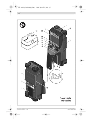 3 |
1 619 929 J48 | (1.7.11) Bosch Power Tools
Pr
ofes
sion
al
D-TEC
T 15
0
Pr
ofes
sion
al
D-TEC
T 15
0
Pr
ofes
sion
al
D-TEC
T 15
0
Pr
ofes
sion
al
D-TEC
T 15
0
SENSOR
Batt4x1,5VLR6(AA)
Batt4x1,5VLR6(AA)
RobertBosch
GmbH
RobertBosch
GmbH
70745Leinfelden-Echterdingen
70745Leinfelden-Echterdingen
Germany,MadeinGermany
Germany,MadeinGermany
WallscannerD-tect150SV
WallscannerD-tect150SV
8C28C2
082082
Batt4x1,5VLR6(AA)
RobertBosch
GmbH
70745Leinfelden-Echterdingen
Germany,MadeinGermany
WallscannerD-tect150SV
8C2
082
OPEN
OPEN
Start
Setup
W
allscanner D-tect 150 SV
Professional
2
1
6
7
8
9
3
4
5
14
13
15
1618
17
11
10
12
3
D-tect 150 SV
Professional
OBJ_BUCH-1478-001.book Page 3 Friday, July 1, 2011 8:48 AM
 
