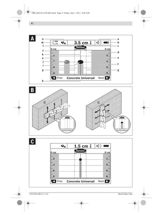 1 619 929 J48 | (1.7.11) Bosch Power Tools
4 |
Concrete UniversalPrev Next
Sensor
N
S 1.5 cm
6
4
2
0 cm
6
4
2
8 8
0 cm
Concrete Universalrev Ne
Sensor
3.5 cm
OPE
N
Sta
rt
Setup
OPE
N
Sta
rt
Setup
OPE
N
Sta
rt
Setup
OPE
N
Sta
rt
Setup
OPE
N
Sta
rt
Setup
OPE
N
Sta
rt
Setup
OPEN
Start
Setup
OPEN
Start
Setup
OPEN
Start
Setup
OPEN
Start
Setup
OPEN
Start
Setup
OPEN
Start
Setup
Concrete Universalrev Ne
Sensor
3.5 cm
Concrete UniversalPrev Next
6
4
2
0 cm
6
4
2
8 8
0 cm
Sensor
N
S 3.5 cm
l
m
j
e
f
d
a
b
n
c
h
e
i
g
k
f
g
C
B
A
OBJ_BUCH-1478-001.book Page 4 Friday, July 1, 2011 8:48 AM
 
