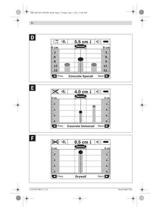 5 |
1 619 929 J48 | (1.7.11) Bosch Power Tools
DrywallPrev. Next
Sensor
Metal ? 0.5 cm
6
4
2
0 cm
6
4
2
8 8
0 cm
Concrete UniversalPrev. Next
Sensor
?
N
S 4.0 cm
6
4
2
0 cm
6
4
2
8 8
0 cm
Concrete SpecialPrev. Next
Sensor
?
N
S 5.5 cm
15
12
9
6
3
0 cm
15
12
9
6
3
0 cm
F
E
D
OBJ_BUCH-1478-001.book Page 5 Friday, July 1, 2011 8:48 AM
 