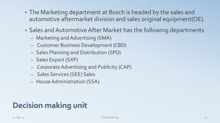 Decision making unit
• The Marketing department at Bosch is headed by the sales and
automotive aftermarket division and sales original equipment(OE).
• Sales and Automotive After Market has the following departments
– Marketing and Advertising (SMA)
– Customer Business Development (CBD)
– Sales Planning and Distribution (SPD)
– Sales Export (SXP)
– CorporateAdvertising and Publicity (CAP)
– Sales Services (SEE) Sales
– HouseAdministration (SSA)
14-Mar-14 B2B Marketing 10
 