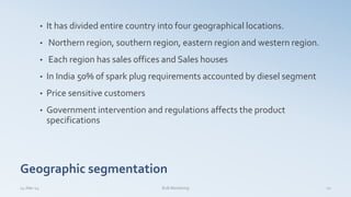 Geographic segmentation
• It has divided entire country into four geographical locations.
• Northern region, southern region, eastern region and western region.
• Each region has sales offices and Sales houses
• In India 50% of spark plug requirements accounted by diesel segment
• Price sensitive customers
• Government intervention and regulations affects the product
specifications
14-Mar-14 B2B Marketing 12
 