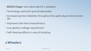 • BOSCH Super: twin electrode for 2 wheelers
• Technology used-twin ground electrodes.
• Increased ignition reliability throughout the spark plug’s entire service
life
• Improved cold-start characteristics
• Low ignition-voltage requirement
• Self-cleaning effects in case of shooting.
2Wheelers
14-Mar-14 16B2B Marketing
 