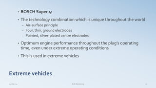 • BOSCH Super 4:
• The technology combination which is unique throughout the world
– Air-surface principle
– Four, thin, ground electrodes
– Pointed, silver-plated centre electrodes
• Optimum engine performance throughout the plug’s operating
time, even under extreme operating conditions
• This is used in extreme vehicles
Extreme vehicles
14-Mar-14 17B2B Marketing
 