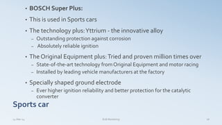 • BOSCH Super Plus:
• This is used in Sports cars
• The technology plus:Yttrium - the innovative alloy
– Outstanding protection against corrosion
– Absolutely reliable ignition
• The Original Equipment plus:Tried and proven million times over
– State-of-the-art technology fromOriginal Equipment and motor racing
– Installed by leading vehicle manufacturers at the factory
• Specially shaped ground electrode
– Ever higher ignition reliability and better protection for the catalytic
converter
Sports car
14-Mar-14 18B2B Marketing
 