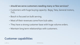 Customer capabilities
• should we serve customers needing many or few services?
• Customers with huge buying capacity- Bajaj,Tata, General motors,
TVS.
• Bosch is focused on bulk serving.
• Most of their revenues come from b2b sales.
• They have a strong customer base with huge volume orders.
• Maintain long term relationships with customers.
14-Mar-14 19B2B Marketing
 