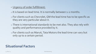Situational Factors
• Urgency of order fulfillment:
o It is based on lead time. It is normally between 1-2 months.
o For clients such as Chevrolet, GM the lead time has to be specific as
they are very particular about it.
o There is international standards to be met also.They also rely with
quality and performance provided by it.
o For clients such as Maruti,Tata Motors the lead time can vary but
only up to a certain period.
14-Mar-14 22B2B Marketing
 