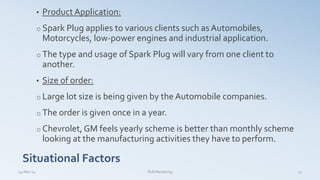• Product Application:
o Spark Plug applies to various clients such as Automobiles,
Motorcycles, low-power engines and industrial application.
o The type and usage of Spark Plug will vary from one client to
another.
• Size of order:
o Large lot size is being given by the Automobile companies.
o The order is given once in a year.
o Chevrolet, GM feels yearly scheme is better than monthly scheme
looking at the manufacturing activities they have to perform.
Situational Factors
14-Mar-14 23B2B Marketing
 