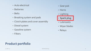 Product portfolio
• Auto electrical
• Batteries
• Belts
• Breaking system and pads
• Clutch plates and cover assembly
• Diesel system
• Gasoline system
• Filters
• Gear pub
• Horns
• Lighting
• Spark plug
• Lubricants
• Wiper blades
• Relays
14-Mar-14 B2B Marketing 6
 
