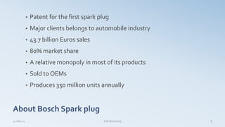 About Bosch Spark plug
• Patent for the first spark plug
• Major clients belongs to automobile industry
• 43.7 billion Euros sales
• 80% market share
• A relative monopoly in most of its products
• Sold to OEMs
• Produces 350 million units annually
14-Mar-14 B2B Marketing 8
 