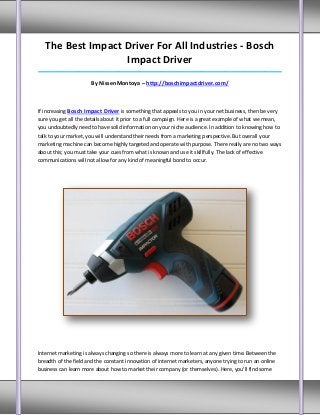 The Best Impact Driver For All Industries - Bosch
                   Impact Driver
_____________________________________________________________________________________

                      By NissenMontoya – http://boschimpactdriver.com/



If increasing Bosch Impact Driver is something that appeals to you in your net business, then be very
sure you get all the details about it prior to a full campaign. Here is a great example of what we mean,
you undoubtedly need to have solid information on your niche audience. In addition to knowing how to
talk to your market, you will understand their needs from a marketing perspective. But overall your
marketing machine can become highly targeted and operate with purpose. There really are no two ways
about this; you must take your cues from what is known and use it skillfully. The lack of effective
communications will not allow for any kind of meaningful bond to occur.




Internet marketing is always changing so there is always more to learn at any given time. Between the
breadth of the field and the constant innovation of internet marketers, anyone trying to run an online
business can learn more about how to market their company (or themselves). Here, you'll find some
 