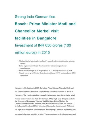 Strong Indo-German ties
Bosch: Prime Minister Modi and
Chancellor Merkel visit
facilities in Bangalore
Investment of INR 650 crores (100
million euros) in 2015
• Modi and Merkel gain insights into Bosch’s research and vocational training activities
in India
• Indian engineers contribute to Bosch’s activities in data mining and smart
manufacturing
• Smart manufacturing to be an integral part of all 14 Bosch plants in India by 2018
• Since it was set up in 1961, the Bosch Vocational Center (BVC) has trained some 2,500
apprentices
Bangalore – On October 6, 2015, the Indian Prime Minister Narendra Modi and
the German Federal Chancellor Angela Merkel visited the facilities of Bosch in
Bangalore. The visit is part of the chancellor’s three-day state visit to India, which
focuses on innovation and skills development. Other high level delegates included
the Governor of Karnataka, Vajubhai Rudabhai Vala, Union Minister for
Chemicals and Fertilizers, Ananth Kumar, Union Minister of Law and Justice, D.
V. Sadananda Gowda and Chief Minister of Karnataka, Siddaramaiah. At Bosch,
the high-level delegation found out about the company’s research, engineering, and
vocational education activities in India. “Our commitment to developing talent and
 