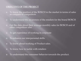 OBJECTIVE OF THE PROJECT 
 To know the position of the BOSCH in the market in terms of sales 
as compare to competitors 
 To understand the awareness of the retailers for the brand BOSCH 
 Get the data about their average monthly sales for BOSCH and of 
other competitors also 
 To get experience of working in corporate 
 To enhance our interpersonal skills. 
 To know about working of Product sales. 
 To know how to tackle with retailers 
 To understand the consumer behavior towards the product. 
 