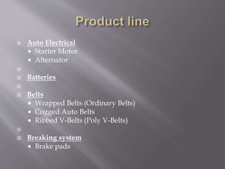 Auto Electrical 
 Starter Motor 
 Alternator 
 
 Batteries 
 
 Belts 
 Wrapped Belts (Ordinary Belts) 
 Cogged Auto Belts 
 Ribbed V-Belts (Poly V-Belts) 
 
 Breaking system 
 Brake pads 
 