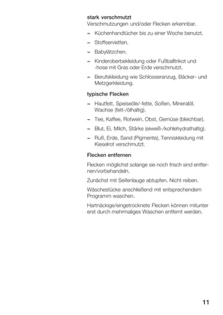 stark verschmutzt
Verschmutzungen und/oder Flecken erkennbar.
- Küchenhandtücher bis zu einer Woche benutzt.
- Stoffservietten.
- Babylätzchen.
- Kinderoberbekleidung oder Fußballtrikot und
Ćhose mit Gras oder Erde verschmutzt.
- Berufskleidung wie Schlosseranzug, BäckerĆ und
Metzgerkleidung.
typische Flecken
- Hautfett, Speiseöle/Ćfette, Soßen, Mineralöl,
Wachse (fettĆ/ölhaltig).
- Tee, Kaffee, Rotwein, Obst, Gemüse (bleichbar).
- Blut, Ei, Milch, Stärke (eiweißĆ/kohlehydrathaltig).
- Ruß, Erde, Sand (Pigmente), Tenniskleidung mit
Kieselrot verschmutzt.
Flecken entfernen
Flecken möglichst solange sie noch frisch sind entferĆ
nen/vorbehandeln.
Zunächst mit Seifenlauge abtupfen. Nicht reiben.
Wäschestücke anschließend mit entsprechendem
Programm waschen.
Hartnäckige/eingetrocknete Flecken können mitunter
erst durch mehrmaliges Waschen entfernt werden.

11

 
