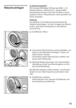 Wäsche einlegen

d Explosionsgefahr!
Mit lösungsmittelhaltigen Reinigungsmitteln, z. B.
Fleckenentferner, Waschbenzin, vorbehandelte
Wäschestücke können nach dem Einfüllen zu einer
Explosion führen. Wäschestücke vorher gründlich von
Hand ausspülen.
Achtung
Fremdkörper in der Wäschetrommel können die
Wäsche beschädigen. Vor dem Einlegen der Wäsche
prüfen, dass keine Fremdkörper in der WäscheĆ
trommel sind.
q Einfüllfenster öffnen.

q Vorsortierte Wäschestücke auseinanderfalten und
locker in die Wäschetrommel legen. Große und
kleine Stücke mischen.
Verschieden große Wäschestücke verteilen sich
besser beim Schleudern.
q Maximale Beladungsmenge nicht überschreiten:
Überfüllung mindert das Waschergebnis und förĆ
dert die Knitterbildung.
Bei kleineren Mengen werden WasserĆ und EnergieĆ
bedarf von der Waschmaschine automatisch reduĆ
ziert.
q Einfüllfenster schließen.
Wäschestücke nicht zwischen Einfüllfenster und
Gummidichtung einklemmen.

13

 