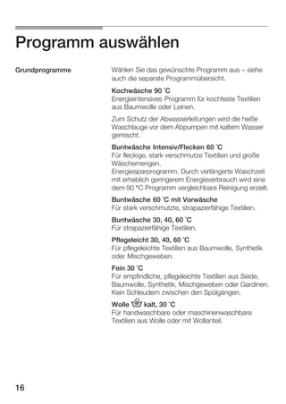 Programm auswählen
Grundprogramme

Wählen Sie das gewünschte Programm aus - siehe
auch die separate Programmübersicht.
Kochwäsche 90Ă°C
Energieintensives Programm für kochfeste Textilien
aus Baumwolle oder Leinen.
Zum Schutz der Abwasserleitungen wird die heiße
Waschlauge vor dem Abpumpen mit kaltem Wasser
gemischt.
Buntwäsche Intensiv/Flecken 60Ă°C
Für fleckige, stark verschmutze Textilien und große
Wäschemengen.
Energiesparprogramm. Durch verlängerte Waschzeit
mit erheblich geringerem Energieverbrauch wird eine
dem 90 °C Programm vergleichbare Reinigung erzielt.
Buntwäsche 60Ă°C mit Vorwäsche
Für stark verschmutzte, strapazierfähige Textilien.
Buntwäsche 30, 40, 60 °C
Für strapazierfähige Textilien.
Pflegeleicht 30, 40, 60 °C
Für pflegeleichte Textilien aus Baumwolle, Synthetik
oder Mischgeweben.
Fein 30 °C
Für empfindliche, pflegeleichte Textilien aus Seide,
Baumwolle, Synthetik, Mischgeweben oder Gardinen.
Kein Schleudern zwischen den Spülgängen.
Wolle 6 kalt, 30 °C
Für handwaschbare oder maschinenwaschbare
Textilien aus Wolle oder mit Wollanteil.

16

 