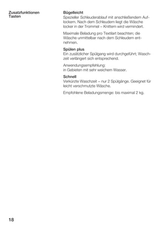 Zusatzfunktionen
Tasten

Bügelleicht
Spezieller Schleuderablauf mit anschließendem AufĆ
lockern. Nach dem Schleudern liegt die Wäsche
locker in der Trommel - Knittern wird vermindert.
Maximale Beladung pro Textilart beachten; die
Wäsche unmittelbar nach dem Schleudern entĆ
nehmen.
Spülen plus
Ein zusätzlicher Spülgang wird durchgeführt; WaschĆ
zeit verlängert sich entsprechend.
Anwendungsempfehlung:
in Gebieten mit sehr weichem Wasser.
Schnell
Verkürzte Waschzeit - nur 2 Spülgänge. Geeignet für
leicht verschmutzte Wäsche.
Empfohlene Beladungsmenge: bis maximal 2 kg.

18

 