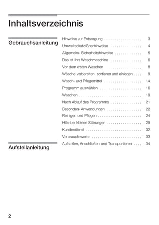 Inhaltsverzeichnis
Umweltschutz/Sparhinweise . . . . . . . . . . . . . . . .

4
5
6

Vor dem ersten Waschen . . . . . . . . . . . . . . . . . . .

8

Wäsche vorbereiten, sortieren und einlegen . . . .

9

WaschĆ und Pflegemittel . . . . . . . . . . . . . . . . . . . .

14

Programm auswählen . . . . . . . . . . . . . . . . . . . . . .

16

Waschen . . . . . . . . . . . . . . . . . . . . . . . . . . . . . . . . .

19

Nach Ablauf des Programms . . . . . . . . . . . . . . . .

21

Besondere Anwendungen . . . . . . . . . . . . . . . . . .

22

Reinigen und Pflegen . . . . . . . . . . . . . . . . . . . . . . .

24

Hilfe bei kleinen Störungen . . . . . . . . . . . . . . . . . .

29

Kundendienst . . . . . . . . . . . . . . . . . . . . . . . . . . . . .

32

Verbrauchswerte . . . . . . . . . . . . . . . . . . . . . . . . . .

2

3

Das ist Ihre Waschmaschine . . . . . . . . . . . . . . . . .

Aufstellanleitung

Hinweise zur Entsorgung . . . . . . . . . . . . . . . . . . . .

Allgemeine Sicherheitshinweise . . . . . . . . . . . . . .

Gebrauchsanleitung

33

Aufstellen, Anschließen und Transportieren . . . .

34

 