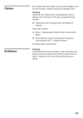 Färben

Nur Färbemittel verwenden, die umweltverträglich und
für den Einsatz in Waschmaschinen geeignet sind.
Achtung
Verfärben der Wäsche bei nachfolgenden WaschĆ
gängen kann dennoch nicht ganz ausgeschlossen
werden.
q Färbemittel nach Angaben des Herstellers anĆ
wenden.
Nach dem Färben:
q Einen ½ Messbecher Waschmittel in Kammer II
geben.
q Ohne Wäsche in der Trommel das Programm
ĘKochwäsche 90 °C" ablaufen lassen.
q Manschette auswischen.

Entfärben

Achtung
Entfärbemittel können schwefelĆ oder chlorhaltig sein.
Dadurch können Bauteile der Waschmaschine korroĆ
dieren. Wäsche nicht in der Waschmaschine entĆ
färben.

23

 