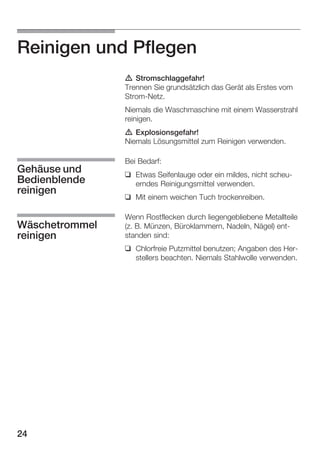 Reinigen und Pflegen
d Stromschlaggefahr!
Trennen Sie grundsätzlich das Gerät als Erstes vom
StromĆNetz.
Niemals die Waschmaschine mit einem Wasserstrahl
reinigen.
d Explosionsgefahr!
Niemals Lösungsmittel zum Reinigen verwenden.

Gehäuse und
Bedienblende
reinigen
Wäschetrommel
reinigen

Bei Bedarf:
q Etwas Seifenlauge oder ein mildes, nicht scheuĆ
erndes Reinigungsmittel verwenden.
q Mit einem weichen Tuch trockenreiben.
Wenn Rostflecken durch liegengebliebene Metallteile
(z. B. Münzen, Büroklammern, Nadeln, Nägel) entĆ
standen sind:
q Chlorfreie Putzmittel benutzen; Angaben des HerĆ
stellers beachten. Niemals Stahlwolle verwenden.

24

 