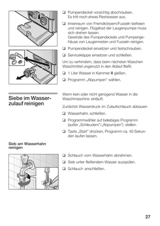 q Pumpendeckel vorsichtig abschrauben.
Es tritt noch etwas Restwasser aus.
q Innenraum von Fremdkörpern/Fusseln befreien
und reinigen. Flügelrad der Laugenpumpe muss
sich drehen lassen.
Gewinde des Pumpendeckels und PumpengeĆ
häuse von Laugenresten und Fusseln reinigen.
q Pumpendeckel einsetzen und festschrauben.
q Serviceklappe einsetzen und schließen.
Um zu verhindern, dass beim nächsten Waschen
Waschmittel ungenutzt in den Ablauf fließt:
q 1 Liter Wasser in Kammer II gießen.
q Programm ĘAbpumpen" wählen.

Siebe im WasserĆ
zulauf reinigen

Wenn kein oder nicht genügend Wasser in die
Waschmaschine einläuft.
Zunächst Wasserdruck im Zulaufschlauch abbauen:
q Wasserhahn schließen.
q Programmwähler auf beliebiges Programm
(außer ĘSchleudern"/ĘAbpumpen") stellen.
q Taste ĘStart" drücken, Programm ca. 40 SekunĆ
den laufen lassen.

Sieb am Wasserhahn
reinigen
q Schlauch vom Wasserhahn abnehmen.
q Sieb unter fließendem Wasser ausspülen.
q Schlauch anschließen.

27

 