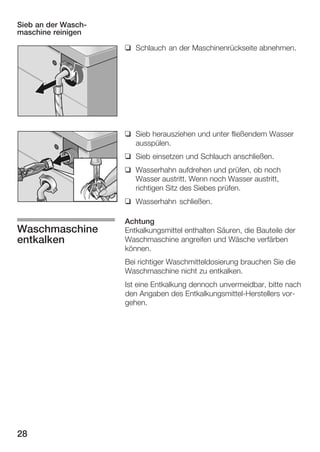 Sieb an der WaschĆ
maschine reinigen
q Schlauch an der Maschinenrückseite abnehmen.

q Sieb herausziehen und unter fließendem Wasser
ausspülen.
q Sieb einsetzen und Schlauch anschließen.
q Wasserhahn aufdrehen und prüfen, ob noch
Wasser austritt. Wenn noch Wasser austritt,
richtigen Sitz des Siebes prüfen.
q Wasserhahn schließen.

Waschmaschine
entkalken

Achtung
Entkalkungsmittel enthalten Säuren, die Bauteile der
Waschmaschine angreifen und Wäsche verfärben
können.
Bei richtiger Waschmitteldosierung brauchen Sie die
Waschmaschine nicht zu entkalken.
Ist eine Entkalkung dennoch unvermeidbar, bitte nach
den Angaben des EntkalkungsmittelĆHerstellers vorĆ
gehen.

28

 