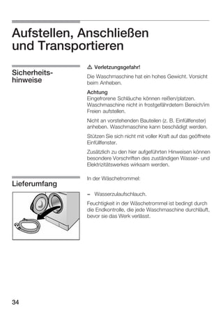 Aufstellen, Anschließen
und Transportieren
SicherheitsĆ
hinweise

d Verletzungsgefahr!
Die Waschmaschine hat ein hohes Gewicht. Vorsicht
beim Anheben.
Achtung
Eingefrorene Schläuche können reißen/platzen.
Waschmaschine nicht in frostgefährdetem Bereich/im
Freien aufstellen.
Nicht an vorstehenden Bauteilen (z. B. Einfüllfenster)
anheben. Waschmaschine kann beschädigt werden.
Stützen Sie sich nicht mit voller Kraft auf das geöffnete
Einfüllfenster.
Zusätzlich zu den hier aufgeführten Hinweisen können
besondere Vorschriften des zuständigen WasserĆ und
Elektrizitätswerkes wirksam werden.

Lieferumfang

In der Wäschetrommel:
- Wasserzulaufschlauch.
Feuchtigkeit in der Wäschetrommel ist bedingt durch
die Endkontrolle, die jede Waschmaschine durchläuft,
bevor sie das Werk verlässt.

34

 