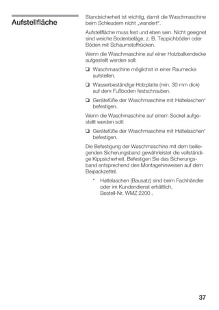 Aufstellfläche

Standsicherheit ist wichtig, damit die Waschmaschine
beim Schleudern nicht Ęwandert.
Aufstellfläche muss fest und eben sein. Nicht geeignet
sind weiche Bodenbeläge, z. B. Teppichböden oder
Böden mit Schaumstoffrücken.
Wenn die Waschmaschine auf einer Holzbalkendecke
aufgestellt werden soll:
q Waschmaschine möglichst in einer Raumecke
aufstellen.
q Wasserbeständige Holzplatte (min. 30 mm dick)
auf dem Fußboden festschrauben.
q Gerätefüße der Waschmaschine mit Haltelaschen*
befestigen.
Wenn die Waschmaschine auf einem Sockel aufgeĆ
stellt werden soll:
q Gerätefüße der Waschmaschine mit Haltelaschen*
befestigen.
Die Befestigung der Waschmaschine mit dem beilieĆ
genden Sicherungsband gewährleistet die vollständiĆ
ge Kippsicherheit. Befestigen Sie das SicherungsĆ
band entsprechend den Montagehinweisen auf dem
Beipackzettel.
*

Haltelaschen (Bausatz) sind beim Fachhändler
oder im Kundendienst erhältlich,
BestellĆNr. WMZ 2200 .

37

 