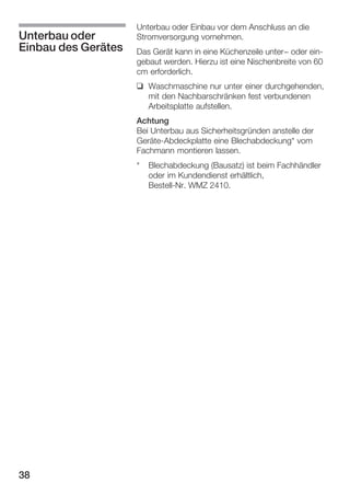 Unterbau oder
Einbau des Gerätes

Unterbau oder Einbau vor dem Anschluss an die
Stromversorgung vornehmen.
Das Gerät kann in eine Küchenzeile unter- oder einĆ
gebaut werden. Hierzu ist eine Nischenbreite von 60
cm erforderlich.
q Waschmaschine nur unter einer durchgehenden,
mit den Nachbarschränken fest verbundenen
Arbeitsplatte aufstellen.
Achtung
Bei Unterbau aus Sicherheitsgründen anstelle der
GeräteĆAbdeckplatte eine Blechabdeckung* vom
Fachmann montieren lassen.
*

38

Blechabdeckung (Bausatz) ist beim Fachhändler
oder im Kundendienst erhältlich,
BestellĆNr. WMZ 2410.

 