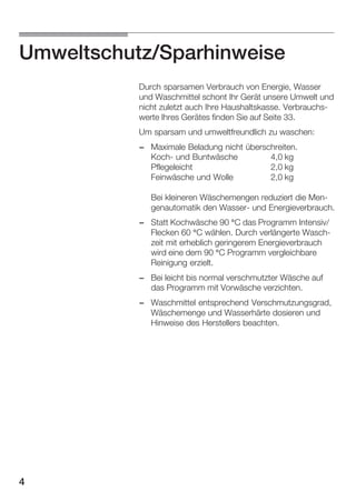 Umweltschutz/Sparhinweise
Durch sparsamen Verbrauch von Energie, Wasser
und Waschmittel schont Ihr Gerät unsere Umwelt und
nicht zuletzt auch Ihre Haushaltskasse. VerbrauchsĆ
werte Ihres Gerätes finden Sie auf Seite 33.
Um sparsam und umweltfreundlich zu waschen:
- Maximale Beladung nicht überschreiten.
KochĆ und Buntwäsche
4,0 kg
Pflegeleicht
2,0 kg
Feinwäsche und Wolle
2,0 kg
Bei kleineren Wäschemengen reduziert die MenĆ
genautomatik den WasserĆ und Energieverbrauch.
- Statt Kochwäsche 90 °C das Programm Intensiv/
Flecken 60 °C wählen. Durch verlängerte WaschĆ
zeit mit erheblich geringerem Energieverbrauch
wird eine dem 90 °C Programm vergleichbare
Reinigung erzielt.
- Bei leicht bis normal verschmutzter Wäsche auf
das Programm mit Vorwäsche verzichten.
- Waschmittel entsprechend Verschmutzungsgrad,
Wäschemenge und Wasserhärte dosieren und
Hinweise des Herstellers beachten.

4

 