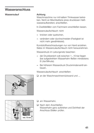 Wasseranschluss
Wasserzulauf

Achtung
Waschmaschine nur mit kaltem Trinkwasser betreiĆ
ben. Nicht an Mischbatterie eines drucklosen HeißĆ
wasseraufbereiters anschließen.
In Zweifelsfällen vom Fachmann anschließen lassen.
Wasserzulaufschlauch nicht
- knicken oder quetschen,
- verändern oder durchschneiden (Festigkeit ist
nicht mehr gewährleistet).
Kunststoffverschraubungen nur von Hand anziehen.
Siebe im Wasserzulaufschlauch nicht herausnehmen.
Wasserdruck im Leitungsnetz beachten:
- der Druckbereich soll zwischen 1...10 bar liegen
(bei aufgedrehtem Wasserhahn fließen mindestens
8 Liter/Minute).
- Bei höherem Wasserdruck Druckminderventil einĆ
bauen.
Wasserzulaufschlauch anschließen:
q an der Waschmaschinenrückwand und ...

q am Wasserhahn.
q Nach dem Anschließen:
Wasserhahn ganz aufdrehen und Dichtheit der
AnschlussĆStellen prüfen.
min. 10 mm

41

 