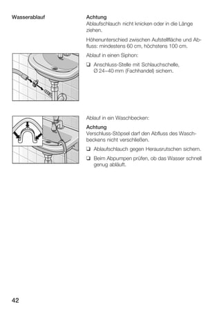 Wasserablauf

Achtung
Ablaufschlauch nicht knicken oder in die Länge
ziehen.
Höhenunterschied zwischen Aufstellfläche und AbĆ
fluss: mindestens 60 cm, höchstens 100 cm.
Ablauf in einen Siphon:
q AnschlussĆStelle mit Schlauchschelle,
Ø 24-40 mm (Fachhandel) sichern.

Ablauf in ein Waschbecken:
Achtung
VerschlussĆStöpsel darf den Abfluss des WaschĆ
beckens nicht verschließen.
q Ablaufschlauch gegen Herausrutschen sichern.
q Beim Abpumpen prüfen, ob das Wasser schnell
genug abläuft.

42

 