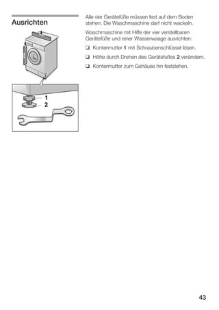 Ausrichten

Alle vier Gerätefüße müssen fest auf dem Boden
stehen. Die Waschmaschine darf nicht wackeln.
Waschmaschine mit Hilfe der vier verstellbaren
Gerätefüße und einer Wasserwaage ausrichten:
q Kontermutter 1 mit Schraubenschlüssel lösen.
q Höhe durch Drehen des Gerätefußes 2 verändern.
q Kontermutter zum Gehäuse hin festziehen.

43

 