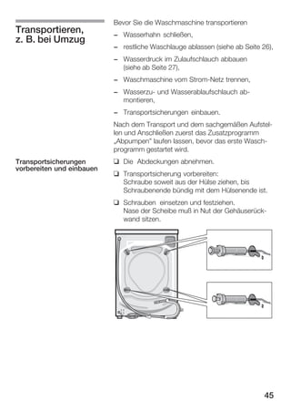 Transportieren,
z. B. bei Umzug

Bevor Sie die Waschmaschine transportieren
- Wasserhahn schließen,
- restliche Waschlauge ablassen (siehe ab Seite 26),
- Wasserdruck im Zulaufschlauch abbauen
(siehe ab Seite 27),
- Waschmaschine vom StromĆNetz trennen,
- WasserzuĆ und Wasserablaufschlauch abĆ
montieren,
- Transportsicherungen einbauen.
Nach dem Transport und dem sachgemäßen AufstelĆ
len und Anschließen zuerst das Zusatzprogramm
ĘAbpumpen" laufen lassen, bevor das erste WaschĆ
programm gestartet wird.

Transportsicherungen
vorbereiten und einbauen

q Die Abdeckungen abnehmen.
q Transportsicherung vorbereiten:
Schraube soweit aus der Hülse ziehen, bis
Schraubenende bündig mit dem Hülsenende ist.
q Schrauben einsetzen und festziehen.
Nase der Scheibe muß in Nut der GehäuserückĆ
wand sitzen.

45

 