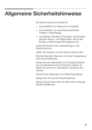 Allgemeine Sicherheitshinweise
Ihre Waschmaschine ist bestimmt
- ausschließlich zum Gebrauch im Haushalt
- zum Waschen von maschinenwaschbaren
Textilien in Waschlauge
- zum Betrieb mit kaltem Trinkwasser und handelsĆ
üblichen WaschĆ und Pflegemitteln, die für den
Einsatz in Waschmaschinen geeignet sind.
Lassen Sie Kinder nicht unbeaufsichtigt an der
Waschmaschine.
Halten Sie Haustiere von der Waschmaschine fern.
Berühren Sie beim Waschen mit hohen Temperaturen
nicht das Einfüllfenster.
Fassen Sie den Netzstecker zum Einstecken/Ziehen
aus der Steckdose nicht mit feuchten Händen an.
Ziehen Sie immer am Netzstecker, niemals an der
Leitung.
Vorsicht beim Abpumpen von heißer Waschlauge.
Steigen Sie nicht auf die Waschmaschine.
Stützen Sie sich bitte nicht mit voller Kraft auf das geĆ
öffnete Einfüllfenster.

5

 