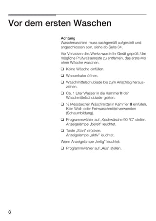 Vor dem ersten Waschen
Achtung
Waschmaschine muss sachgemäß aufgestellt und
angeschlossen sein, siehe ab Seite 34.
Vor Verlassen des Werks wurde Ihr Gerät geprüft. Um
mögliche Prüfwasserreste zu entfernen, das erste Mal
ohne Wäsche waschen.
q Keine Wäsche einfüllen.
q Wasserhahn öffnen.
q Waschmittelschublade bis zum Anschlag herausĆ
ziehen.
q Ca. 1 Liter Wasser in die Kammer II der
Waschmittelschublade gießen.
q ½ Messbecher Waschmittel in Kammer II einfüllen.
Kein WollĆ oder Feinwaschmittel verwenden
(Schaumbildung).
q Programmwähler auf ĘKochwäsche 90 °C" stellen.
Anzeigelampe Ębereit" leuchtet.
q Taste ĘStart" drücken.
Anzeigelampe Ęaktiv" leuchtet.
Wenn Anzeigelampe Ęfertig" leuchtet:
q Programmwähler auf ĘAus" stellen.

8

 