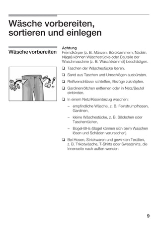 Wäsche vorbereiten,
sortieren und einlegen
Wäsche vorbereiten

Achtung
Fremdkörper (z. B. Münzen, Büroklammern, Nadeln,
Nägel) können Wäschestücke oder Bauteile der
Waschmaschine (z. B. Waschtrommel) beschädigen.
q Taschen der Wäschestücke leeren.
q Sand aus Taschen und Umschlägen ausbürsten.
q Reißverschlüsse schließen, Bezüge zuknöpfen.
q Gardinenröllchen entfernen oder in Netz/Beutel
einbinden.
q In einem Netz/Kissenbezug waschen:
- empfindliche Wäsche, z. B. Feinstrumpfhosen,
Gardinen,
- kleine Wäschestücke, z. B. Söckchen oder
Taschentücher,
- BügelĆBHs (Bügel können sich beim Waschen
lösen und Schäden verursachen).
q Bei Hosen, Strickwaren und gewirkten Textilien,
z. B. Trikotwäsche, TĆShirts oder Sweatshirts, die
Innenseite nach außen wenden.

9

 
