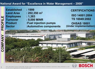 National Award for “Excellence in Water Management – 2008”

          Established                                    : 1999                                                                                                   CERTIFICATIONS
          Land Area                                      : 202,350 m2
          Employees                                      : 1,383                                                                                                  ISO 14001:2004
PROFILE



          Turnover                                       : 9,000 MINR                                                                                             TS 16949:2002
          Product                                        :Fuel injection pumps                                                                                    OHSAS 18001
          Sector                                         :Automotive components                                                                        (Under implementation)
COMPANY




1         HSE | 28/11/2008 | © Bosch Limited 2008. All rights reserved, also regarding any disposal, exploitation, reproduction, editing, distribution, as well
          as in the event of applications for industrial property rights.
 