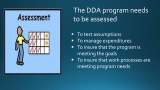 The DDA program needs
to be assessed
To test assumptions
To manage expenditures
To insure that the program is
meeting the goals
To insure that work processes are
meeting program needs
