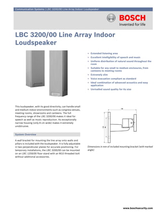 Communication Systems | LBC 3200/00 Line Array Indoor Loudspeaker




LBC 3200/00 Line Array Indoor
Loudspeaker
                                                                   ▶ Extended listening area
                                                                   ▶ Excellent intelligibility of speech and music
                                                                   ▶ Uniform distribution of natural sound throughout the
                                                                     room
                                                                   ▶ Suitable for any small to medium enclosures, from
                                                                     canteens to meeting rooms
                                                                   ▶ Extremely slim
                                                                   ▶ Voice evacuation compliant as standard
                                                                   ▶ Ideal combination of advanced acoustics and easy
                                                                     application
                                                                   ▶ Unrivalled sound quality for its size




This loudspeaker, with its good directivity, can handle small
and medium indoor environments such as congress venues,
meeting rooms, showrooms and canteens. The full
frequency range of the LBC 3200/00 makes it ideal for
speech as well as music reproduction. Its exceptionally
narrow housing (only 8 cm wide) makes it extremely
unobtrusive.


System Overview

A wall bracket for mounting the line array onto walls and
pillars is included with the loudspeaker. It is fully adjustable
in two perpendicular planes for accurate positioning. For          Dimensions in mm of included mounting bracket (with marked
temporary installations, the LBC 3200/00 can be mounted            angle)
on an LBC 1259/00 floor stand with an M10 threaded bolt
without additional accessories.




                                                                                                  www.boschsecurity.com
 