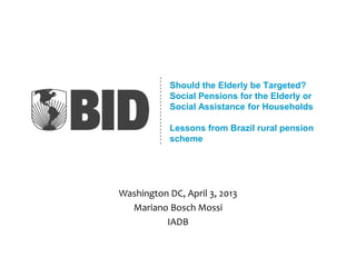 Should the Elderly be Targeted?
Social Pensions for the Elderly or
Social Assistance for Households
Lessons from Brazil rural pension
scheme
Washington DC, April 3, 2013
Mariano Bosch Mossi
IADB
 