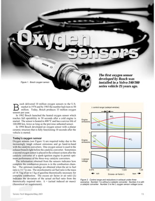 The first oxygen sensor
                                                                                                developed by Bosch was
        Figure 1. Bosch oxygen sensor.                                                          installed in a Volvo 240/260
                                                                                                series vehicle 25 years ago.




       osch delivered 10 million oxygen sensors to the U.S.

B        market in 1976 and by 1983 the number had risen to 50
         million. Today, Bosch produces 33 million oxygen
sensors per year.                                                                 1
                                                                                      λ control range (catalyst window)



   In 1982 Bosch launched the heated oxygen sensor which                                                     NOx
reaches full operability in 30 seconds after a cold engine is          Engine
started. The sensor is heated to 400 oC and has a service life of      emissions
                                                                                                             HC
160,000 km, twice as long as the previous unheated sensor.                                    CO
   In 1994 Bosch developed an oxygen sensor with a planar
ceramic structure that is fully functioning 10 seconds after the
vehicle is started.                                                               2
                                                                                        CO
Today’s oxygen sensor                                                                                                             NOx
                                                                       Engine
Oxygen sensors (see Figure 1) are required today due to the            emissions        HC
increasingly tough exhaust emissions and go hand-in-hand
with the catalytic converters. One oxygen sensor is used in the
exhaust branch right before the catalytic converter. Sometimes
a second oxygen sensor is placed in the exhaust system after the                  3
catalytic converter of a spark-ignition engine to permit opti-
mum performance of the three-way catalytic converters.                 λ-sensor
   The information obtained from the sensors indicates how             voltage
complete the combustion process is in the combustion cham-
ber. The optimum readings are obtained when the air to fuel
ratio is 14.7 to one. The stoichiometric air/fuel ratio is the mass               0.975                1.0                1.025                1.05
of 14.7 kg of air to 1 kg of gasoline theoretically necessary for                            rich        Excess- air factor λ           lean
complete combustion. The excess air factor or air ratio (λ)
indicates the deviation of the actual air/fuel ratio from the         Figure 2. Control range and reductions in exhaust under three
theoretically required ratio. λ = (actual induced air mass)/          scenarios. Number 1 is without a catalytic converter. Number 2 is with
(theoretical air requirement).                                        a catalytic converter. Number 3 is the λ oxygen sensor voltage curve.



Service Tech Magazine/May 2001                                                                                                                   13
 