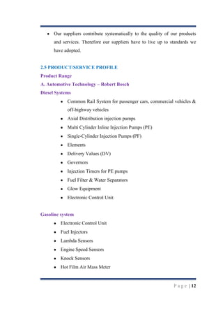 Our suppliers contribute systematically to the quality of our products
and services. Therefore our suppliers have to live up to standards we
have adopted.

2.5 PRODUCT/SERVICE PROFILE
Product Range
A. Automotive Technology – Robert Bosch
Diesel Systems
Common Rail System for passenger cars, commercial vehicles &
off-highway vehicles
Axial Distribution injection pumps
Multi Cylinder Inline Injection Pumps (PE)
Single-Cylinder Injection Pumps (PF)
Elements
Delivery Values (DV)
Governors
Injection Timers for PE pumps
Fuel Filter & Water Separators
Glow Equipment
Electronic Control Unit

Gasoline system
Electronic Control Unit
Fuel Injectors
Lambda Sensors
Engine Speed Sensors
Knock Sensors
Hot Film Air Mass Meter

P a g e | 12

 