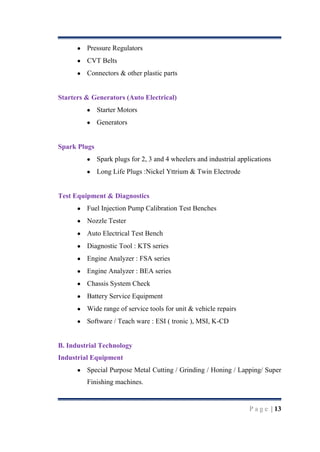 Pressure Regulators
CVT Belts
Connectors & other plastic parts

Starters & Generators (Auto Electrical)
Starter Motors
Generators

Spark Plugs
Spark plugs for 2, 3 and 4 wheelers and industrial applications
Long Life Plugs :Nickel Yttrium & Twin Electrode

Test Equipment & Diagnostics
Fuel Injection Pump Calibration Test Benches
Nozzle Tester
Auto Electrical Test Bench
Diagnostic Tool : KTS series
Engine Analyzer : FSA series
Engine Analyzer : BEA series
Chassis System Check
Battery Service Equipment
Wide range of service tools for unit & vehicle repairs
Software / Teach ware : ESI ( tronic ), MSI, K-CD

B. Industrial Technology
Industrial Equipment
Special Purpose Metal Cutting / Grinding / Honing / Lapping/ Super
Finishing machines.

P a g e | 13

 