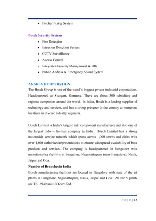 Fischer Fixing System

Bosch Security Systems
Fire Detection
Intrusion Detection System
CCTV Surveillance
Access Control
Integrated Security Management & BIS
Public Address & Emergency Sound System

2.6 AREA OF OPERATION
The Bosch Group is one of the world‟s biggest private industrial corporations.
Headquartered at Stuttgart, Germany. There are about 300 subsidiary and
regional companies around the world. In India, Bosch is a leading supplier of
technology and services, and has a strong presence in the country at numerous
locations in diverse industry segments.
Bosch Limited is India‟s largest auto component manufacturer and also one of
the largest Indo – German company in India. Bosch Limited has a strong
nationwide service network which spans across 1,000 towns and cities with
over 4,000 authorized representations to ensure widespread availability of both
products and services. The company is headquartered in Bangalore with
manufacturing facilities at Bangalore, Naganathapura (near Bangalore), Nasik,
Jaipur and Goa.
Number of Branches in India
Bosch manufacturing facilities are located in Bangalore with state of the art
plants in Bangalore, Naganathapura, Nasik, Jaipur and Goa. All the 5 plants
are TS 16949 and ISO certified.

P a g e | 15

 