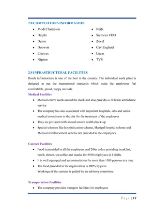 2.8 COMPETITORS INFORMATION
Modi Champion

NGK

Delphi

Siemens VDO

Denso

Zexel

Doowon

Cav England

Electrex

Lucas

Nippon

TVS

2.9 INFRASTRUCTURAL FACILITIES
Bosch infrastructure is one of the best in the country. The individual work place is
designed as per the international standards which make the employees feel
comfortable, proud, happy and safe.
Medical Facilities
Medical centre works round the clock and also provides a 24 hours ambulance
service
The company has also associated with important hospitals, labs and senior
medical consultants in the city for the treatment of the employees
They are provided with annual master health check-up
Special schemes like hospitalization scheme, Manipal hospital scheme and
Medical reimbursement scheme are provided to the employees

Canteen Facilities
Food is provided to all the employees and 24hrs a day providing breakfast,
lunch, dinner, tea/coffee and snacks for 8500 employees in 4 shifts.
It is well equipped and accommodation for more than 1500 persons at a time
The food provided in the organization is 100% hygiene.
Workings of the canteen is guided by an advisory committee

Transportation Facilities
The company provides transport facilities for employees

P a g e | 19

 