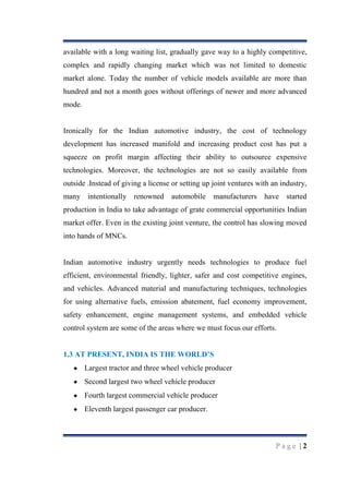 available with a long waiting list, gradually gave way to a highly competitive,
complex and rapidly changing market which was not limited to domestic
market alone. Today the number of vehicle models available are more than
hundred and not a month goes without offerings of newer and more advanced
mode.

Ironically for the Indian automotive industry, the cost of technology
development has increased manifold and increasing product cost has put a
squeeze on profit margin affecting their ability to outsource expensive
technologies. Moreover, the technologies are not so easily available from
outside .Instead of giving a license or setting up joint ventures with an industry,
many intentionally renowned

automobile

manufacturers

have started

production in India to take advantage of grate commercial opportunities Indian
market offer. Even in the existing joint venture, the control has slowing moved
into hands of MNCs.

Indian automotive industry urgently needs technologies to produce fuel
efficient, environmental friendly, lighter, safer and cost competitive engines,
and vehicles. Advanced material and manufacturing techniques, technologies
for using alternative fuels, emission abatement, fuel economy improvement,
safety enhancement, engine management systems, and embedded vehicle
control system are some of the areas where we must focus our efforts.
1.3 AT PRESENT, INDIA IS THE WORLD‟S
Largest tractor and three wheel vehicle producer
Second largest two wheel vehicle producer
Fourth largest commercial vehicle producer
Eleventh largest passenger car producer.

Page |2

 