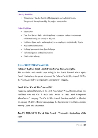 Library Facilities
The company has the facility of both general and technical library
The general library is used by the project trainees also

Other Facilities
Sports club
Fine Arts Society looks into the cultural events and various programmes
conducted during the course of the year.
Uniform, shoes, socks and soap is given to employees on the job by Bosch.
Accident benefit scheme
Holiday homes and time share holidays
Vehicle expenses and reimbursement
Death relief scheme.

2.10 ACHIEVEMENTS/AWARD
February 1, 2012: Bosch Limited wins Car & Bike Award 2012
The accolades and awards keep rolling in for Bosch Limited. Once again,
Bosch Limited was the proud winner of the Subros Car & Bike Award 2012 in
the “Best Automotive Component Manufacturer” category.
Bosch Wins “Car & Bike” Award 2011
Receiving yet another glory in its 125th Anniversary Year, Bosch Limited was
conferred with the Car & Bike India Award in "Best Auto Component
Manufacturer" category. The Car & Bike Award function was held at Mumbai
on January 13, 2011. Bosch was adjudged the best among two other nominees,
namely Delphi and Endurance.
Jan. 07, 2010: NDTV Car & Bike Award - „Automotive technology of the
year‟

P a g e | 20

 